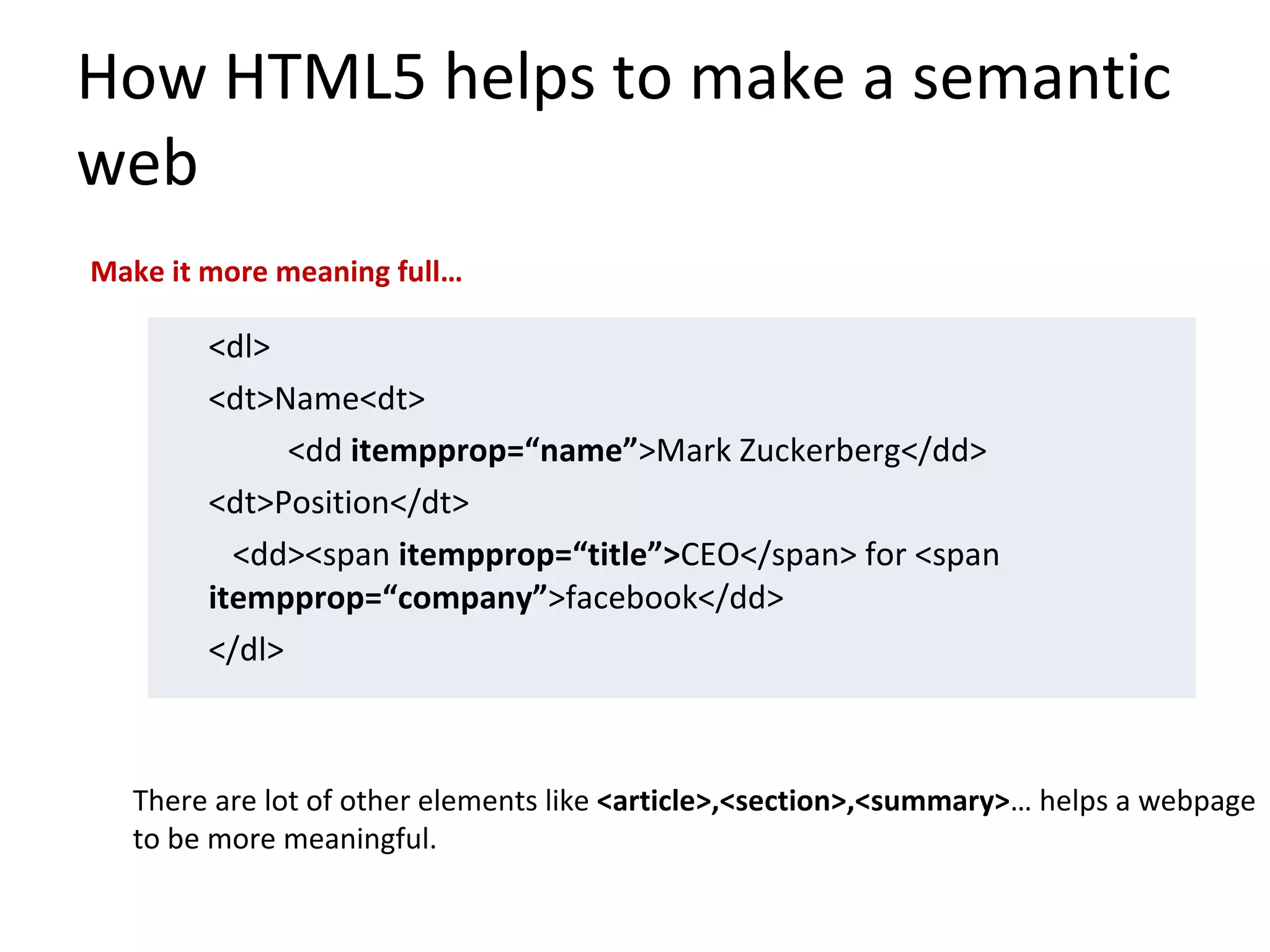 How HTML5 helps to make a semantic web <dl> <dt>Name<dt> <dd  itempprop=“name” >Mark Zuckerberg</dd> <dt>Position</dt>   <dd><span  itempprop=“title”> CEO</span> for <span  itempprop=“company” >facebook</dd> </dl> Make it more meaning full… There are lot of other elements like  <article>,<section>,<summary> … helps a webpage to be more meaningful. 