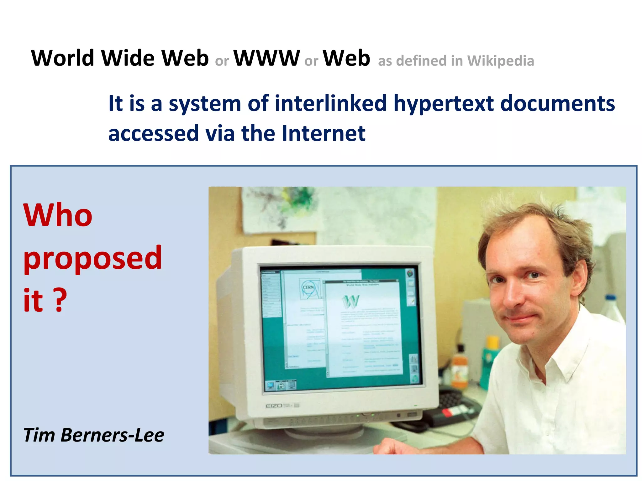 Tim World Wide Web  or  WWW  or  Web   as defined in Wikipedia  It is a system of interlinked hypertext documents accessed via the Internet Who proposed it ? Tim Berners-Lee 