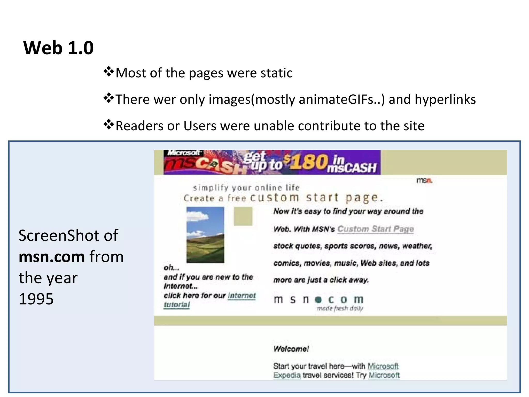 Web 1.0 ScreenShot of  msn.com  from the year 1995 Most of the pages were static There wer only images(mostly animateGIFs..) and hyperlinks Readers or Users were unable contribute to the site 