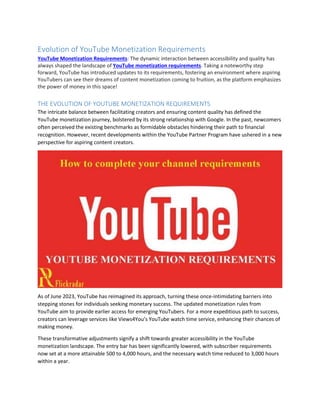 Evolution of YouTube Monetization Requirements
YouTube Monetization Requirements: The dynamic interaction between accessibility and quality has
always shaped the landscape of YouTube monetization requirements. Taking a noteworthy step
forward, YouTube has introduced updates to its requirements, fostering an environment where aspiring
YouTubers can see their dreams of content monetization coming to fruition, as the platform emphasizes
the power of money in this space!
THE EVOLUTION OF YOUTUBE MONETIZATION REQUIREMENTS
The intricate balance between facilitating creators and ensuring content quality has defined the
YouTube monetization journey, bolstered by its strong relationship with Google. In the past, newcomers
often perceived the existing benchmarks as formidable obstacles hindering their path to financial
recognition. However, recent developments within the YouTube Partner Program have ushered in a new
perspective for aspiring content creators.
As of June 2023, YouTube has reimagined its approach, turning these once-intimidating barriers into
stepping stones for individuals seeking monetary success. The updated monetization rules from
YouTube aim to provide earlier access for emerging YouTubers. For a more expeditious path to success,
creators can leverage services like Views4You’s YouTube watch time service, enhancing their chances of
making money.
These transformative adjustments signify a shift towards greater accessibility in the YouTube
monetization landscape. The entry bar has been significantly lowered, with subscriber requirements
now set at a more attainable 500 to 4,000 hours, and the necessary watch time reduced to 3,000 hours
within a year.
 