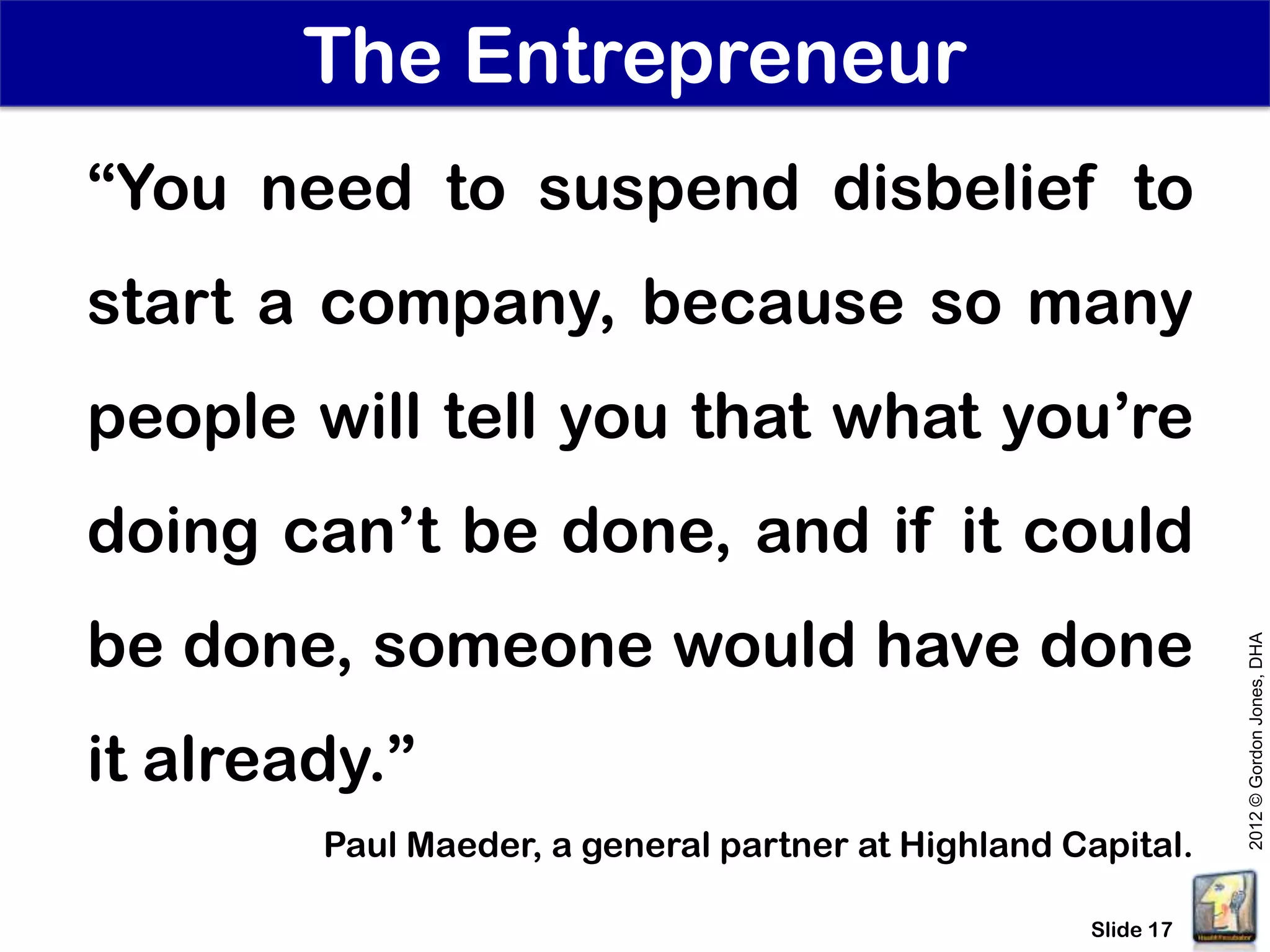 The Entrepreneur
“You need to suspend disbelief to
start a company, because so many
people will tell you that what you’re
doing can’t be done, and if it could
be done, someone would have done




                                                               2012 © Gordon Jones, DHA
it already.”
        Paul Maeder, a general partner at Highland Capital.

                                                    Slide 17
 