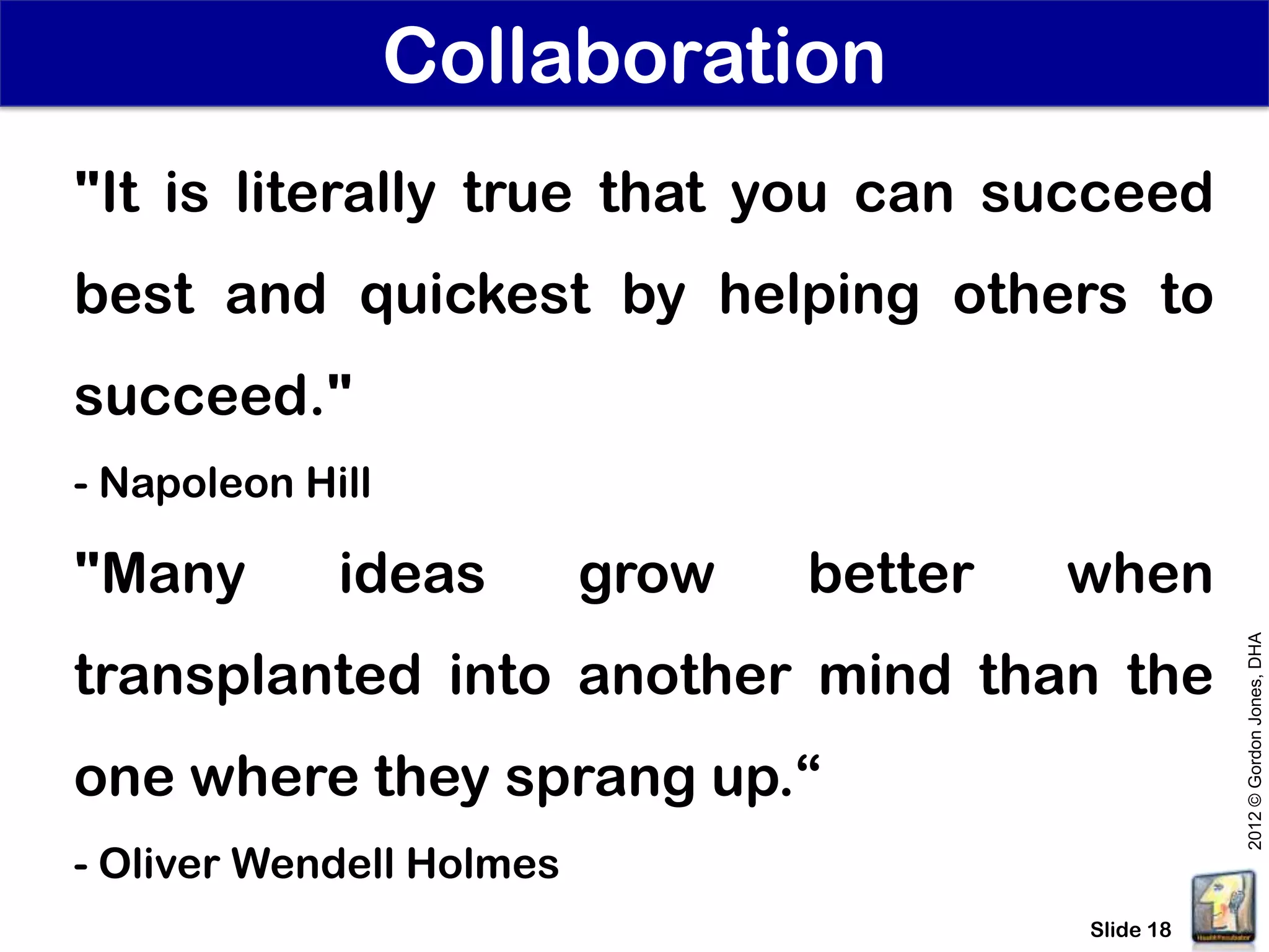 Collaboration
"It is literally true that you can succeed
best and quickest by helping others to
succeed."
- Napoleon Hill

"Many        ideas        grow   better   when




                                                     2012 © Gordon Jones, DHA
transplanted into another mind than the
one where they sprang up.“
- Oliver Wendell Holmes
                                          Slide 18
 