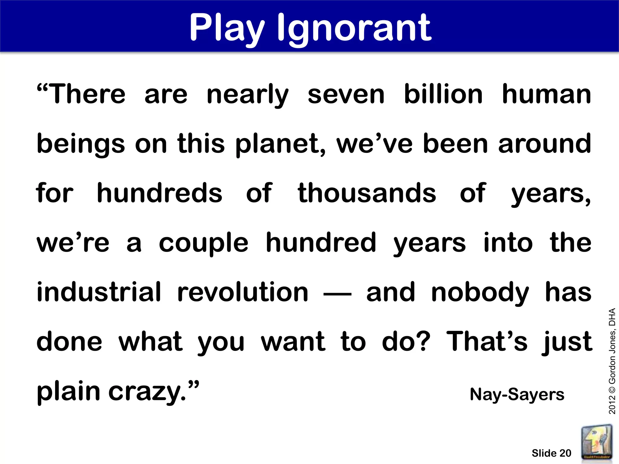 Play Ignorant
“There are nearly seven billion human
beings on this planet, we’ve been around
for hundreds of thousands of years,
we’re a couple hundred years into the
industrial revolution — and nobody has




                                                2012 © Gordon Jones, DHA
done what you want to do? That’s just
plain crazy.”                  Nay-Sayers


                                     Slide 20
 