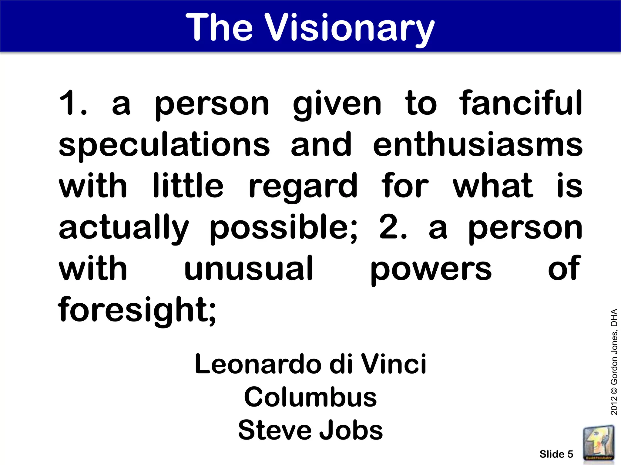 The Visionary
1. a person given to fanciful
speculations and enthusiasms
with little regard for what is
actually possible; 2. a person
with    unusual    powers   of
foresight;




                                     2012 © Gordon Jones, DHA
       Leonardo di Vinci
          Columbus
          Steve Jobs
                           Slide 5
 
