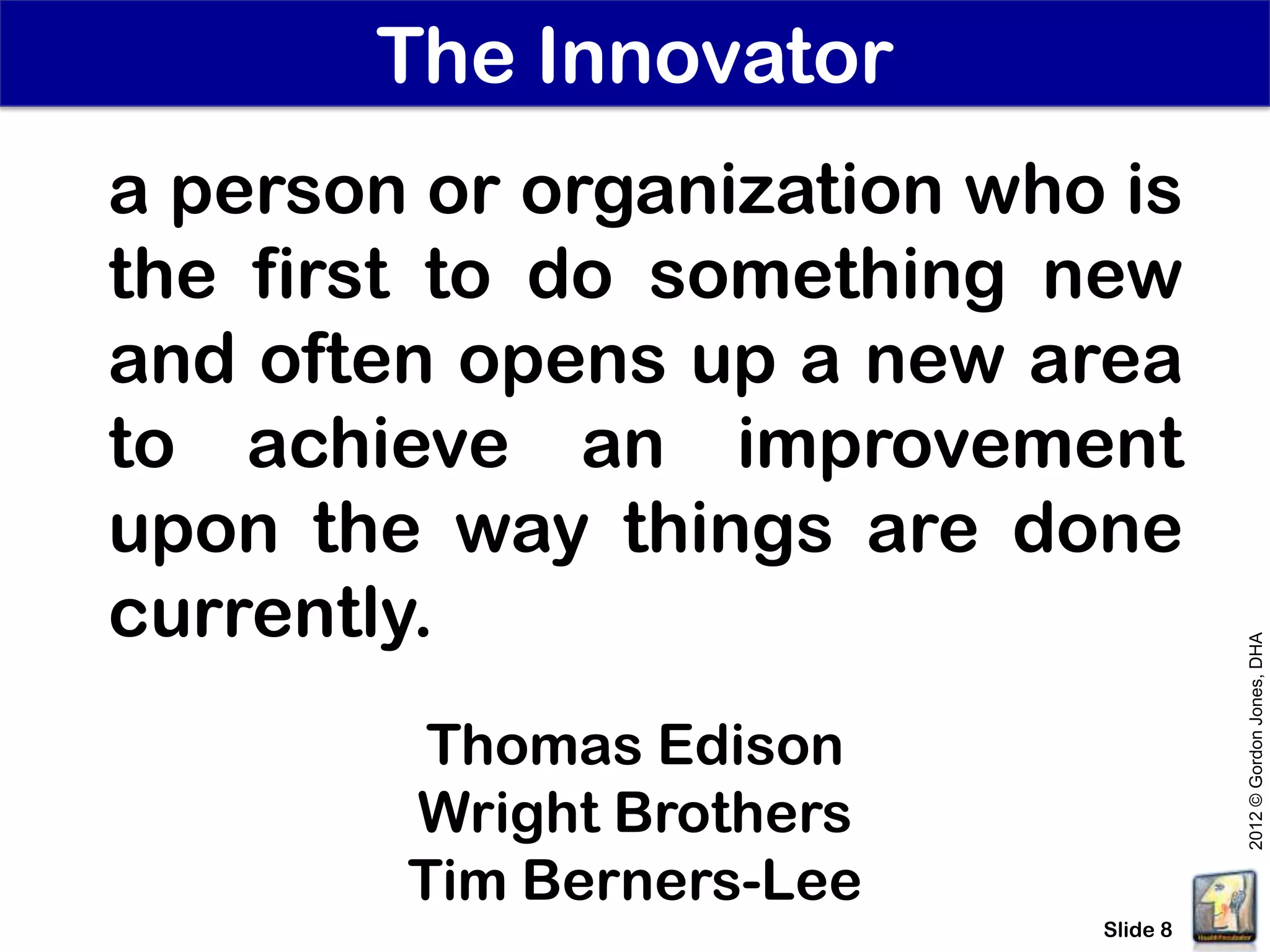 The Innovator
a person or organization who is
the first to do something new
and often opens up a new area
to achieve an improvement
upon the way things are done
currently.




                                      2012 © Gordon Jones, DHA
         Thomas Edison
        Wright Brothers
        Tim Berners-Lee
                            Slide 8
 