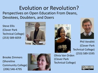 Evolution or Revolution?
Perspectives on Open Education From Deans,
Devotees, Doubters, and Doers

Steve Ellis
(Clover Park
Technical College)
(253) 589-6059
                                                  Phil Venditti
                                                  (Clover Park
                                            Technical College)
                                               (253) 589-5595
                            Olivia Van Orden
Brooke Zimmers
                            (Clover Park
(Shoreline                  Technical College)
Community College)
 (206) 546-4795
 
