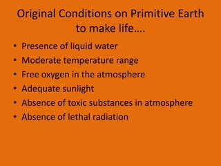 Original Conditions on Primitive Earth
                to make life….
•   Presence of liquid water
•   Moderate temperature range
•   Free oxygen in the atmosphere
•   Adequate sunlight
•   Absence of toxic substances in atmosphere
•   Absence of lethal radiation
 
