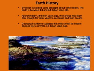 Earth History
•   Evolution is studied using concepts about earth history. The
    earth is between 4.3 and 4.5 billion years old.

•   Approximately 3.9 billion years ago, the surface was likely
    cool enough for water vapor to condense and form oceans

•   Geological evidence suggests that cells similar to modern
    bacteria were common 3.8 billion years ago.
 