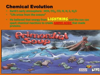 Chemical Evolution
• Earth’s early atmosphere: HCN, CO2, CO, N, H, S, H2O
• “Life arose from the oceans”
• He believed that energy from lightning and the sun can
  spark chemical reactions to create AMINO ACIDS that made
  proteins.
 