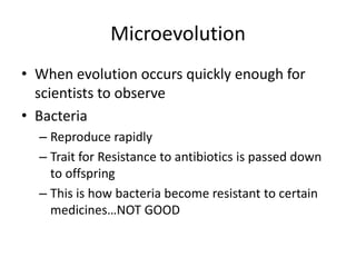 Microevolution
• When evolution occurs quickly enough for
  scientists to observe
• Bacteria
  – Reproduce rapidly
  – Trait for Resistance to antibiotics is passed down
    to offspring
  – This is how bacteria become resistant to certain
    medicines…NOT GOOD
 