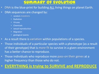 Summary of Evolution
• DNA is the blue-print for building ALL living things on planet Earth.
• DNA sequences are changed by:
       •   random mutations
       •   Radiation
       •   Viruses
       •   Chemicals
       •   sexual reproduction
       •   Migration
       •   geological events

• As a result there is variation within populations of a species.
• Those individuals of a particular species with a phenotype (as a result
  of their genotype) that is more fit to survive in a given environment
  has a better chance to reproduce.
• Those individuals who reproduce more pass-on their genes at a
  higher frequency than those who do not.
• EVERYTHING is trying to SURVIVE and REPRODUCE
 