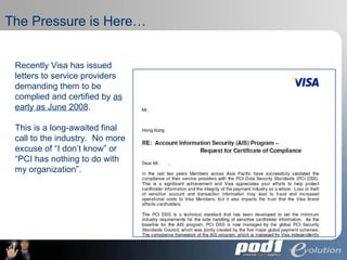 The Pressure is Here… Recently Visa has issued letters to service providers demanding them to be complied and certified by  as early as June 2008 .  This is a long-awaited final call to the industry.  No more excuse of “I don’t know” or “PCI has nothing to do with my organization”. 