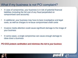 What if my business is not PCI complaint? In case of compromise, your business is in risk of potential financial liabilities (including the full cost of any fraud perpetrated on compromised card accounts) In additional, your business may have to bare investigative and legal costs, as well as charges to re-issue compromised credit cards Invasive media attention could cause significant damage to the image of your business In some cases, a single compromise can cause enough damage to close down a business PCI DSS protects cardholders and minimises the risk to your business 