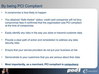 By being PCI Compliant A compromise is less likely to happen You obtained “Safe Harbor” status: credit card companies will not levy compromise fees if confirmed that the organisation was PCI compliant at the time of compromise Easily identify  any risks in the way you store or transmit customer data Provide a clear path of action and remediation to address any data security risks Ensure that your service providers do not put your business at risk Demonstrate to your customers that you are serious about their data Most importantly, as a merchant, PCI compliant is  compulsory 