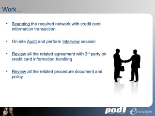 Work… Scanning  the required network with credit card information transaction On-site  Audit  and perform  Interview  session  Review  all the related agreement with 3 rd  party on credit card information handling Review  all the related procedure document and policy 