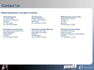 Contact Us Global Headquarters and Other Locations   Global Headquarters 11 La Rue Grellier Rue des Pres Trading Est St. Saviour JE1 3UP  Jersey Tel: +44 (0)1534 728827  UK Headquarters 42 Bloomsbury Street London, United Kingdom WC1B 3QJ Tel: +44 (0)870 112 5434  EMEA Solutions and sales office Roseneath, The Grange St. Peter Port GY1 2QJ Guernsey Tel:+44 (0)870 112 5434  UK Solutions and sales (North) IC2, Keele University Science Park Keele, Staffordshire United Kingdom ST5 5NH Tel: +44 (0)870 112 5434  UK Solutions and sales (Midlands) Tochi House, Park Circle Swan Valley, Northampton NN4 9BH United Kingdom Tel: +44 (0)870 112 5434  UK Solutions and sales (South) Portsmouth Technopole Kingston Crescent Portsmouth, Hampshire, United Kingdom PO2 8FA Tel: +44 (0)870 112 5434  