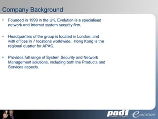 Company Background Founded in 1999 in the UK, Evolution is a specialised network and Internet system security firm. Headquarters of the group is located in London, and with offices in 7 locations worldwide.  Hong Kong is the regional quarter for APAC. Provides full range of  System Security and Network Management solutions, including both the Products and Services aspects. 
