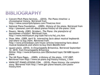  Concert Pitch Piano Services, . (2010). The Piano timeline: a
chronological history. Retrieved from
http://www.concertpitchpiano.com/TimeLine.html
 National Piano Foundation, . (2009). History of the piano. Retrieved from
http://pianonet.com/all-about-pianos/history-of-the-piano/.html
 Powers, Wendy. (2003, October). The Piano: the pianoforte of
bartolomeo cristofori. Retrieved from
http://www.metmuseum.org/toah/hd/cris/hd_cris.htm
 Shaw, Mike. (2009, April 9). Interesting facts about musical keyboards
and where to buy them. Retrieved from
http://www.articlesbase.com/music-articles/interesting-facts-about-
musical-keyboards-and-where-to-buy-them-862205.html
 square piano. (2010). In Encyclopædia Britannica. Retrieved September
12, 2010, from Encyclopædia Britannica
Online: http://www.britannica.com/EBchecked/topic/561688/square-
piano
 The UK Piano Pages, . (2009). A History of the piano, 1157-2007.
Retrieved from http://www.uk-piano.org/history/history_1.htm
 WWW.GET-PIANO-LESSONS.COM, . (2010). Piano history: the complete
story. Retrieved from http://www.get-piano-lessons.com/piano-
history.html
 