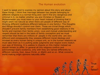 The Human evolution

I want to speak and to express my opinion about this story and about
these things. I think that marriage between two people belonging to
different religions is a normal thing and I don’t find any dangerous and
criminal in it, no matter whether you are Christian or Moslem or
Mohammedan you must listen to your heart instead of thinking that it
might seem not natural as when there are people of different way of
thinking different traditions different believes in one family> This thoughts
and fillings shouldn’t control over them. Those are trivial things which
shouldn’t prevent family members from establishing good relations in the
family and maintain their family union. Love and mutual understanding and
respect should be laid in the basis of family conception and we must
remember that there are millions of people in the world who are very
different and consequently they possess different moral ideology and
mindset so every human being is unique unit, so in the human relations we
must take them as it is putting aside judgments and respect every body’s
own way of thinking. It is useless to dispute on this matter instead we
should remain to differ. In general all this religions confirm and
acknowledge God’s existence, only with they are named differently by
different nations, God, Jesus Christ, or Allahh and so on. What concerns
world making origin opinions naturally differ



                                                                                True
                                                                                or
                                                                                false?
 