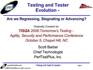 Testing and Tester
                                      Evolution -
   Are we Regressing, Stagnating or Advancing?
                                            Originally Created for:
              TISQA 2006:Tomorrow’s Testing -
        Agility, Security and Performance Conference
                   October 5, Chapel Hill, NC
                                              Scott Barber
                                            Chief Technologist
                                            PerfTestPlus, Inc.

    www.PerfTestPlus.com                     Testing and Tester Evolution   Page 1
© 2006 PerfTestPlus A ll rights reserved.
 
