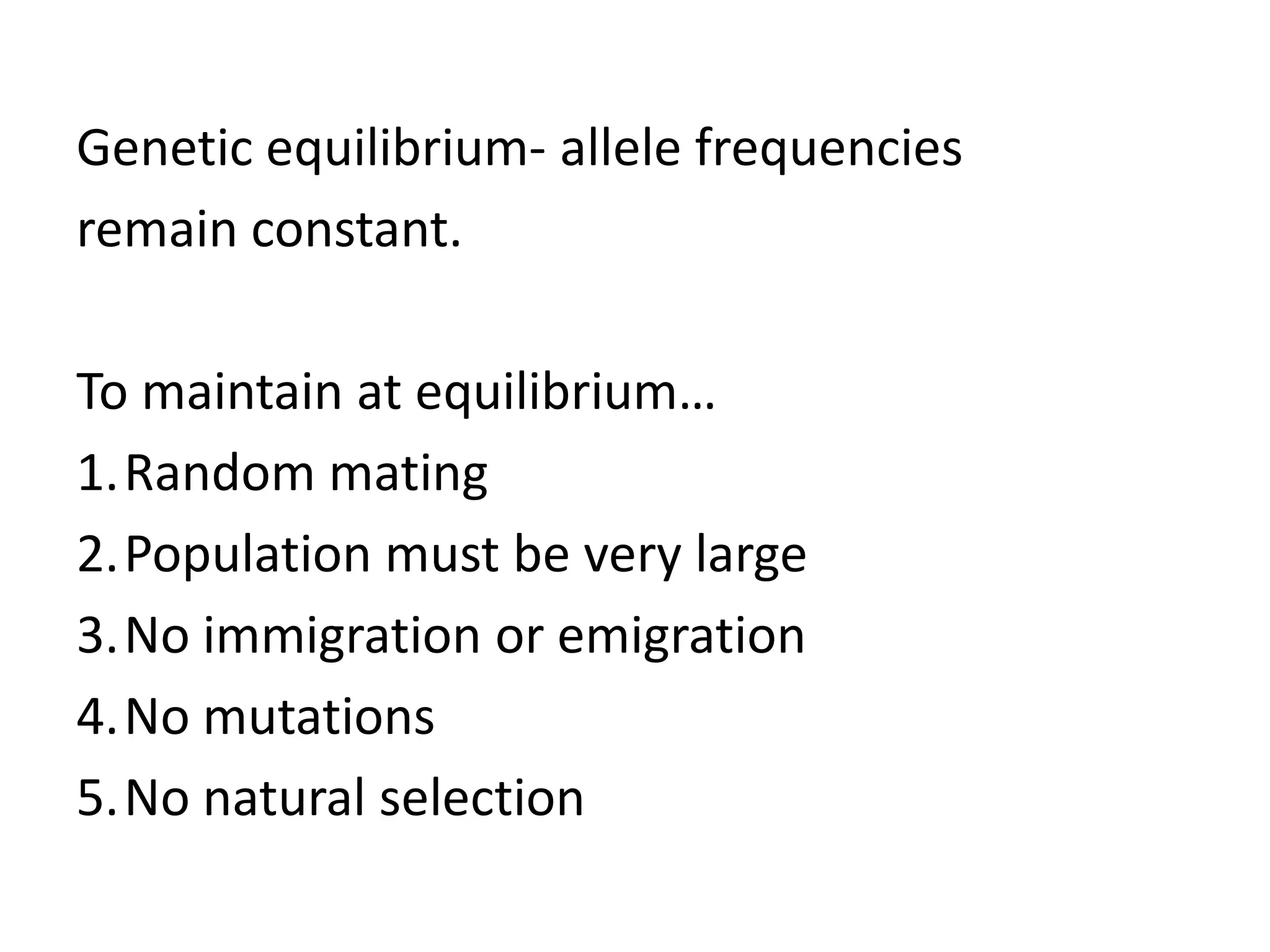 Genetic equilibrium- allele frequencies
remain constant.

To maintain at equilibrium…
1.Random mating
2.Population must be very large
3.No immigration or emigration
4.No mutations
5.No natural selection
 