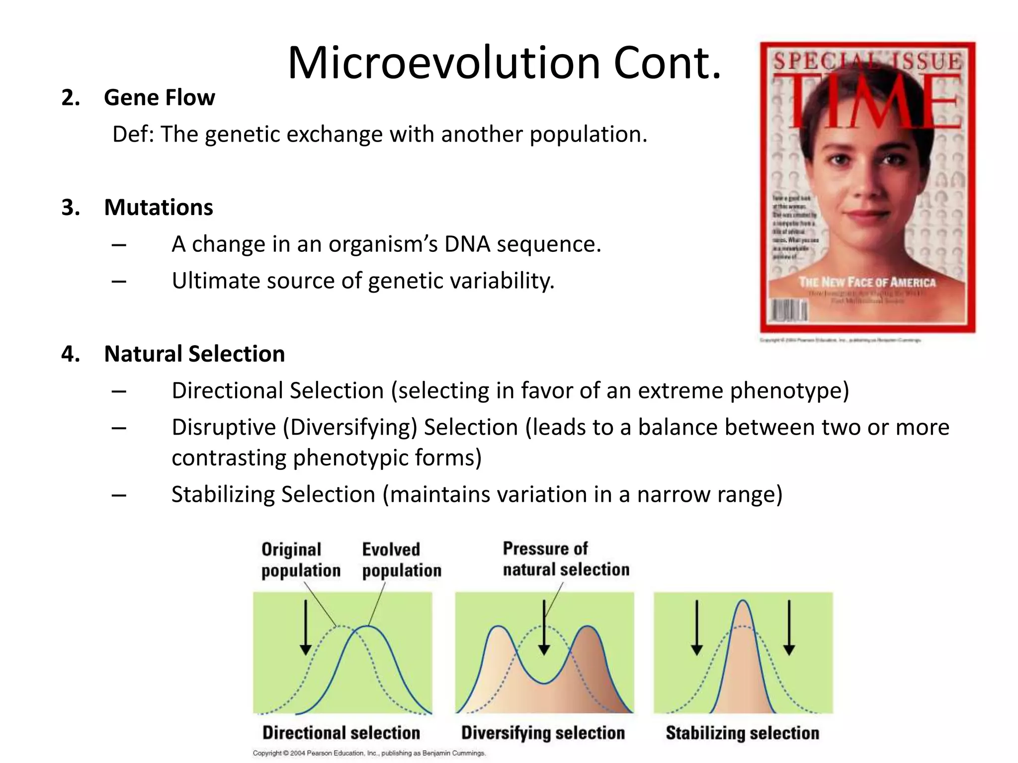Microevolution Cont.
2. Gene Flow
    Def: The genetic exchange with another population.

3. Mutations
   –    A change in an organism’s DNA sequence.
   –    Ultimate source of genetic variability.

4. Natural Selection
   –     Directional Selection (selecting in favor of an extreme phenotype)
   –     Disruptive (Diversifying) Selection (leads to a balance between two or more
         contrasting phenotypic forms)
   –     Stabilizing Selection (maintains variation in a narrow range)
 