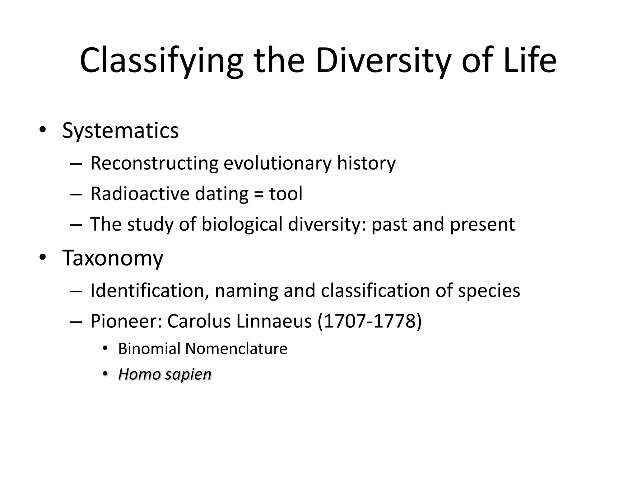 Classifying the Diversity of Life
• Systematics
  – Reconstructing evolutionary history
  – Radioactive dating = tool
  – The study of biological diversity: past and present
• Taxonomy
  – Identification, naming and classification of species
  – Pioneer: Carolus Linnaeus (1707-1778)
     • Binomial Nomenclature
     • Homo sapien
 