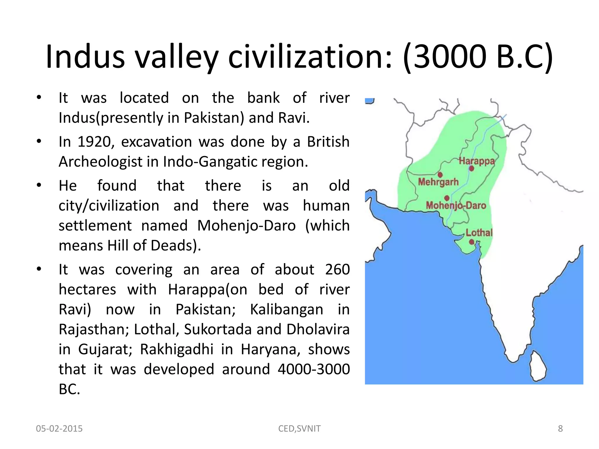 Indus valley civilization: (3000 B.C)
• It was located on the bank of river
Indus(presently in Pakistan) and Ravi.
• In 1920, excavation was done by a British
Archeologist in Indo-Gangatic region.
• He found that there is an old
city/civilization and there was human
settlement named Mohenjo-Daro (which
means Hill of Deads).
• It was covering an area of about 260
hectares with Harappa(on bed of river
Ravi) now in Pakistan; Kalibangan in
Rajasthan; Lothal, Sukortada and Dholavira
in Gujarat; Rakhigadhi in Haryana, shows
that it was developed around 4000-3000
BC.
05-02-2015 CED,SVNIT 8
 