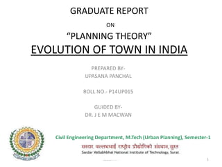 GRADUATE REPORT
ON
“PLANNING THEORY”
EVOLUTION OF TOWN IN INDIA
PREPARED BY-
UPASANA PANCHAL
ROLL NO.- P14UP015
GUIDED BY-
DR. J E M MACWAN
05-02-2015 CED,SVNIT 1
Civil Engineering Department, M.Tech (Urban Planning), Semester-1
 
