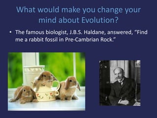 What would make you change your
mind about Evolution?
• The famous biologist, J.B.S. Haldane, answered, “Find
me a rabbit fossil in Pre-Cambrian Rock.”
 