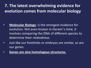 • Molecular Biology: is the strongest evidence for
evolution. Not even known in Darwin’s time, it
involves comparing the DNA of different species to
determine their relatedness.
• Just like our forelimbs or embryos are similar, so are
our genes.
• Genes are also homologous structures.
7. The latest overwhelming evidence for
evolution comes from molecular biology
 