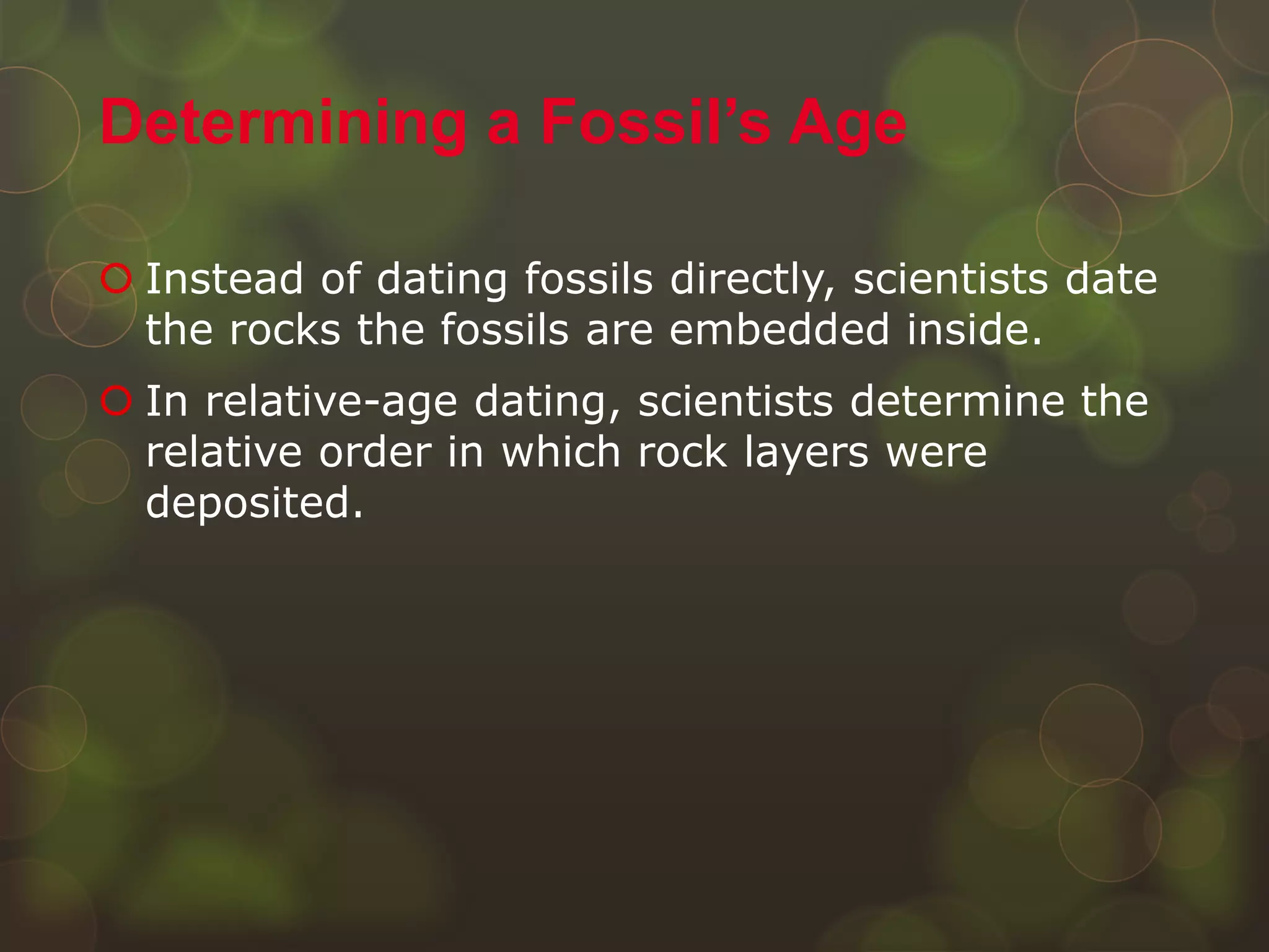  Instead of dating fossils directly, scientists date
the rocks the fossils are embedded inside.
 In relative-age dating, scientists determine the
relative order in which rock layers were
deposited.
Determining a Fossil’s Age
 