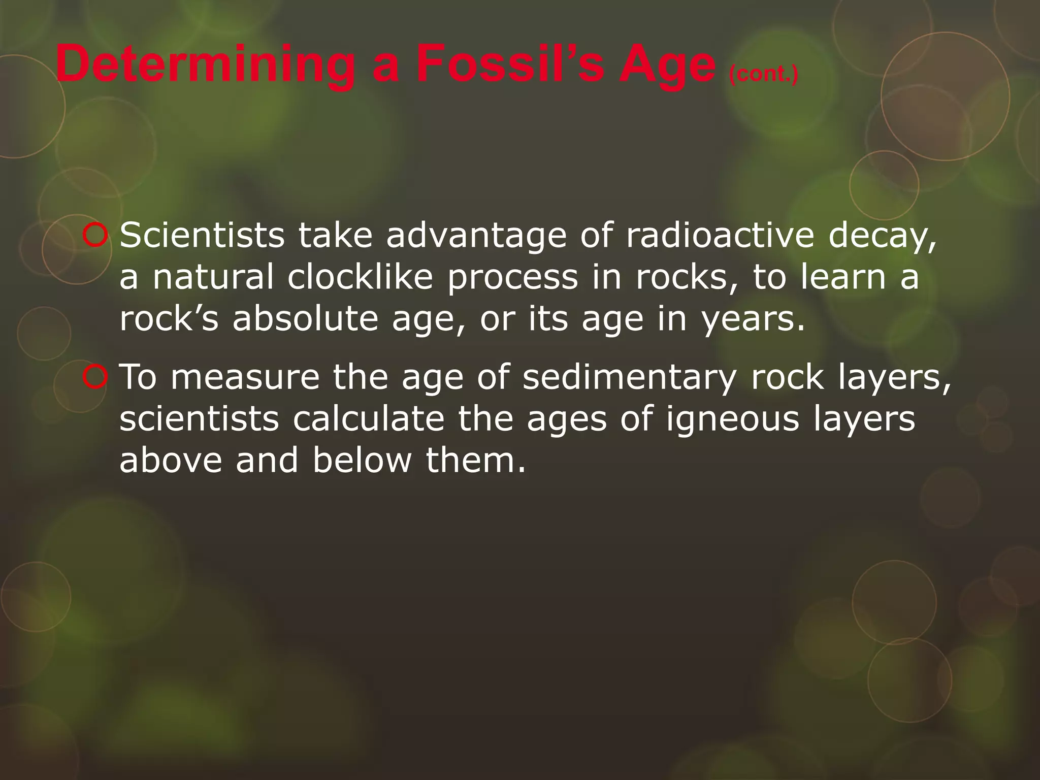  Scientists take advantage of radioactive decay,
a natural clocklike process in rocks, to learn a
rock’s absolute age, or its age in years.
 To measure the age of sedimentary rock layers,
scientists calculate the ages of igneous layers
above and below them.
Determining a Fossil’s Age (cont.)
 