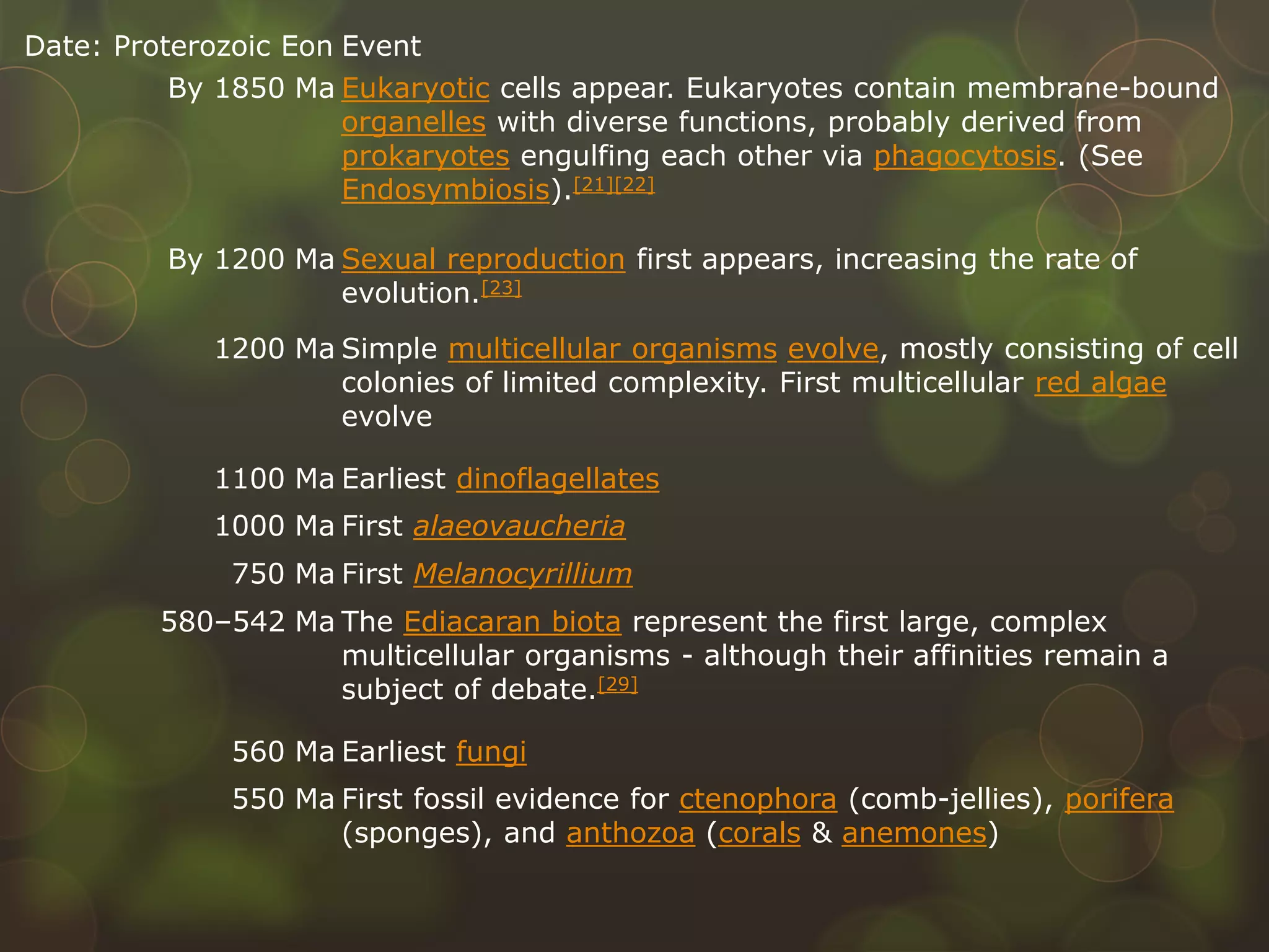 Date: Proterozoic Eon Event
By 1850 Ma Eukaryotic cells appear. Eukaryotes contain membrane-bound
organelles with diverse functions, probably derived from
prokaryotes engulfing each other via phagocytosis. (See
Endosymbiosis).[21][22]
By 1200 Ma Sexual reproduction first appears, increasing the rate of
evolution.[23]
1200 Ma Simple multicellular organisms evolve, mostly consisting of cell
colonies of limited complexity. First multicellular red algae
evolve
1100 Ma Earliest dinoflagellates
1000 Ma First alaeovaucheria
750 Ma First Melanocyrillium
580–542 Ma The Ediacaran biota represent the first large, complex
multicellular organisms - although their affinities remain a
subject of debate.[29]
560 Ma Earliest fungi
550 Ma First fossil evidence for ctenophora (comb-jellies), porifera
(sponges), and anthozoa (corals & anemones)
 