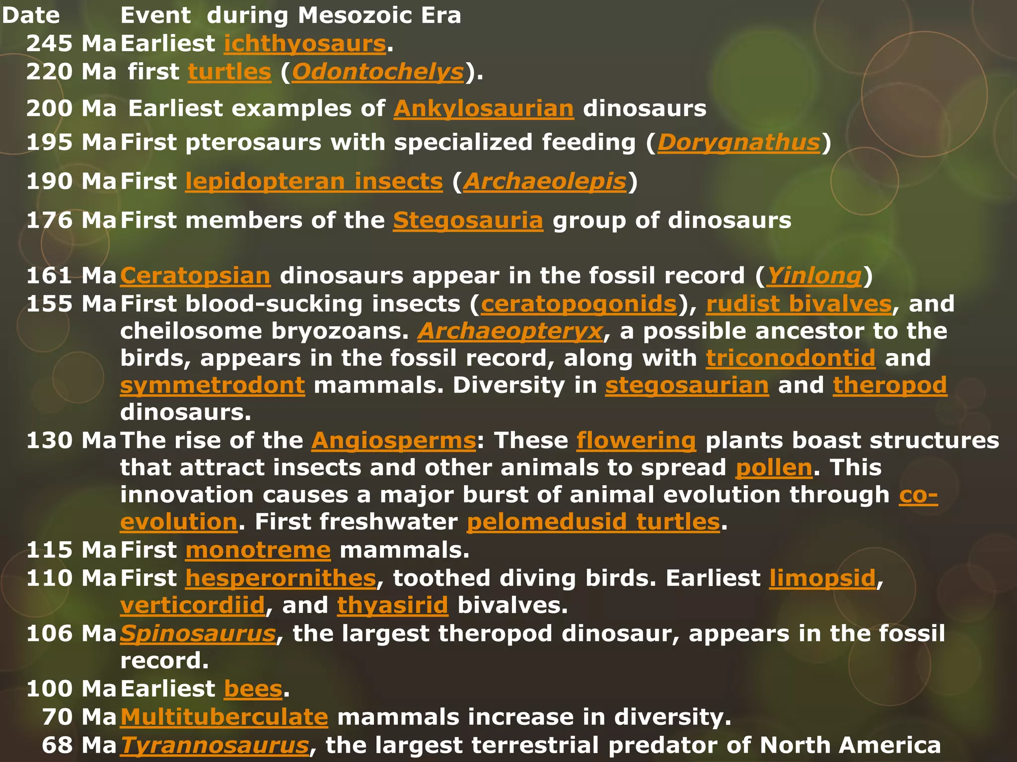 Date Event during Mesozoic Era
245 MaEarliest ichthyosaurs.
220 Ma first turtles (Odontochelys).
200 Ma Earliest examples of Ankylosaurian dinosaurs
195 MaFirst pterosaurs with specialized feeding (Dorygnathus)
190 MaFirst lepidopteran insects (Archaeolepis)
176 MaFirst members of the Stegosauria group of dinosaurs
161 MaCeratopsian dinosaurs appear in the fossil record (Yinlong)
155 MaFirst blood-sucking insects (ceratopogonids), rudist bivalves, and
cheilosome bryozoans. Archaeopteryx, a possible ancestor to the
birds, appears in the fossil record, along with triconodontid and
symmetrodont mammals. Diversity in stegosaurian and theropod
dinosaurs.
130 MaThe rise of the Angiosperms: These flowering plants boast structures
that attract insects and other animals to spread pollen. This
innovation causes a major burst of animal evolution through co-
evolution. First freshwater pelomedusid turtles.
115 MaFirst monotreme mammals.
110 MaFirst hesperornithes, toothed diving birds. Earliest limopsid,
verticordiid, and thyasirid bivalves.
106 MaSpinosaurus, the largest theropod dinosaur, appears in the fossil
record.
100 MaEarliest bees.
70 MaMultituberculate mammals increase in diversity.
68 MaTyrannosaurus, the largest terrestrial predator of North America
 