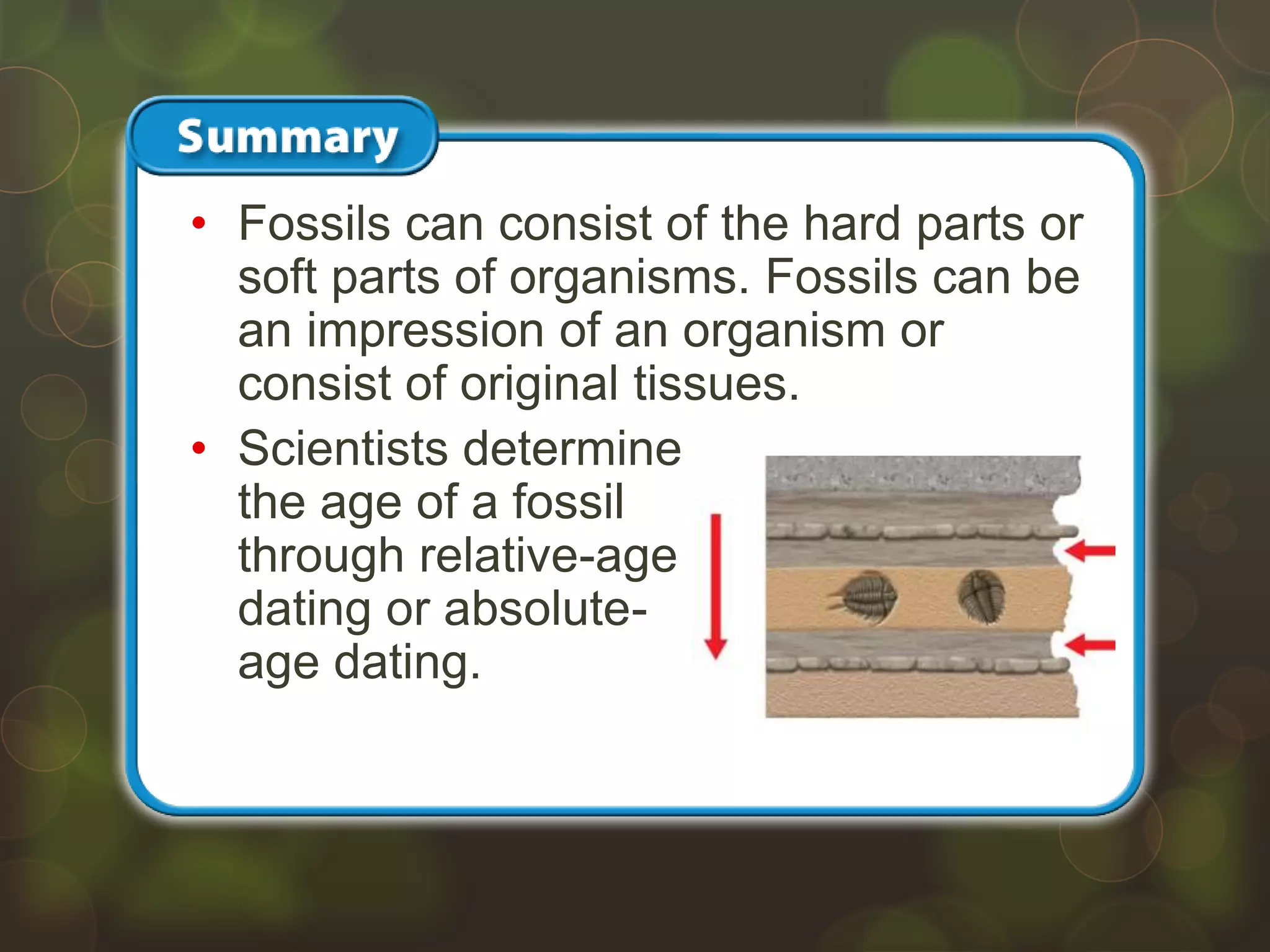 • Fossils can consist of the hard parts or
soft parts of organisms. Fossils can be
an impression of an organism or
consist of original tissues.
• Scientists determine
the age of a fossil
through relative-age
dating or absolute-
age dating.
 