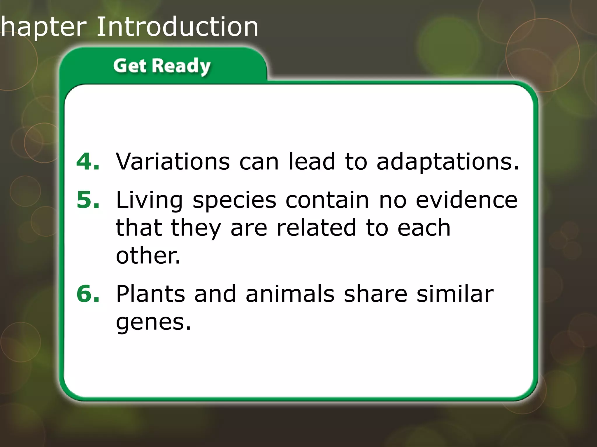 hapter Introduction
4. Variations can lead to adaptations.
5. Living species contain no evidence
that they are related to each
other.
6. Plants and animals share similar
genes.
Do you agree or disagree?
 