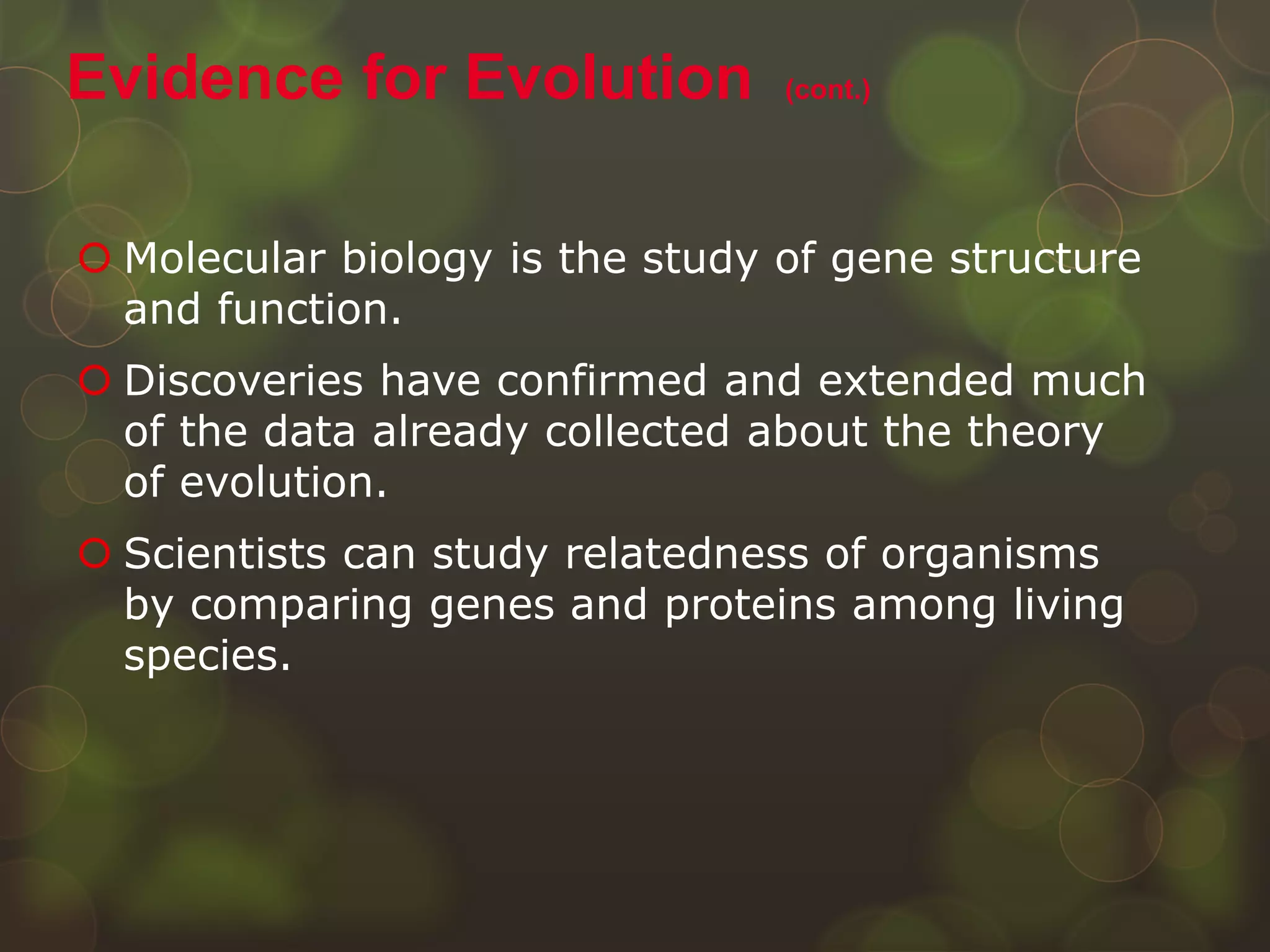  Molecular biology is the study of gene structure
and function.
 Discoveries have confirmed and extended much
of the data already collected about the theory
of evolution.
 Scientists can study relatedness of organisms
by comparing genes and proteins among living
species.
Evidence for Evolution (cont.)
 