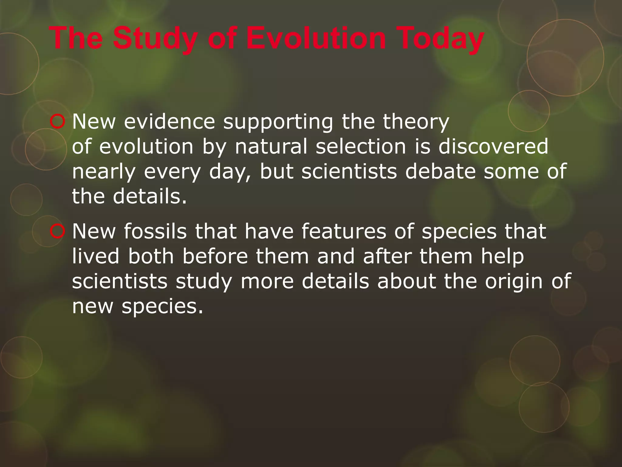  New evidence supporting the theory
of evolution by natural selection is discovered
nearly every day, but scientists debate some of
the details.
 New fossils that have features of species that
lived both before them and after them help
scientists study more details about the origin of
new species.
The Study of Evolution Today
 