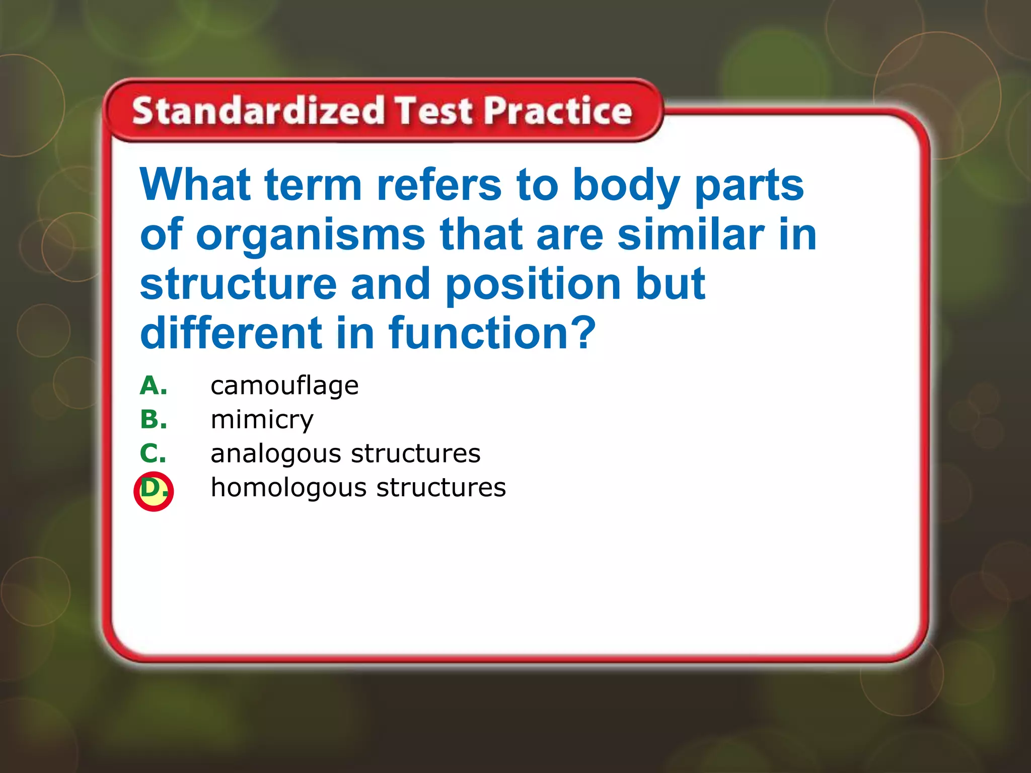 A. camouflage
B. mimicry
C. analogous structures
D. homologous structures
What term refers to body parts
of organisms that are similar in
structure and position but
different in function?
 