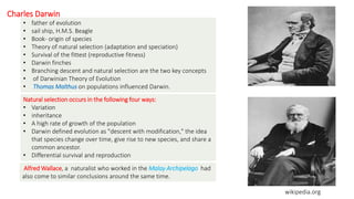 Charles Darwin
• father of evolution
• sail ship, H.M.S. Beagle
• Book- origin of species
• Theory of natural selection (adaptation and speciation)
• Survival of the fittest (reproductive fitness)
• Darwin finches
• Branching descent and natural selection are the two key concepts
• of Darwinian Theory of Evolution
• Thomas Malthus on populations influenced Darwin.
Natural selection occurs in the following four ways:
• Variation
• inheritance
• A high rate of growth of the population
• Darwin defined evolution as "descent with modification," the idea
that species change over time, give rise to new species, and share a
common ancestor.
• Differential survival and reproduction
Alfred Wallace, a naturalist who worked in the Malay Archipelago had
also come to similar conclusions around the same time.
wikipedia.org
 