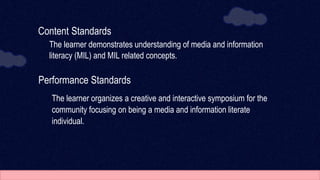 Content Standards
The learner demonstrates understanding of media and information
literacy (MIL) and MIL related concepts.
Performance Standards
The learner organizes a creative and interactive symposium for the
community focusing on being a media and information literate
individual.
 