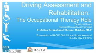 Driving Assessment and
Rehabilitation:
The Occupational Therapy Role
Timothy Williams
Principal Occupational Therapist
Evolution Occupational Therapy, Brisbane QLD
Presentation to RACGP 58th Clinical Update Weekend
Sunday May 3rd 2015
 