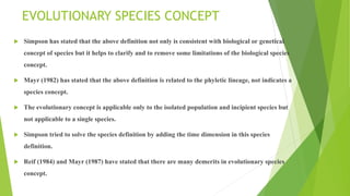 EVOLUTIONARY SPECIES CONCEPT
 Simpson has stated that the above definition not only is consistent with biological or genetical
concept of species but it helps to clarify and to remove some limitations of the biological species
concept.
 Mayr (1982) has stated that the above definition is related to the phyletic lineage, not indicates a
species concept.
 The evolutionary concept is applicable only to the isolated population and incipient species but
not applicable to a single species.
 Simpson tried to solve the species definition by adding the time dimension in this species
definition.
 Reif (1984) and Mayr (1987) have stated that there are many demerits in evolutionary species
concept.
 