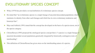 EVOLUTIONARY SPECIES CONCEPT
 Wiley (1978) has provided a revised definition of evolutionary species concept.
 He stated that “an evolutionary species is a single lineage of ancestral-descendant populations which
maintains its identity from other such lineages and which has its own evolutionary tendencies and
historical fate”.
 Mayr and Ashlock (1991) stated that the concept has developed on the basis of a species taxon, not of
the species category.
 Christoffersen (1995) proposed the ontological species concept that is “a species is a single lineage of
ancestral descendant sexual populations genetically integrated by historically contingent events of
interbreeding”.
 This definition of Christoffersen has given stress on the interbreeding nature of a species.
 