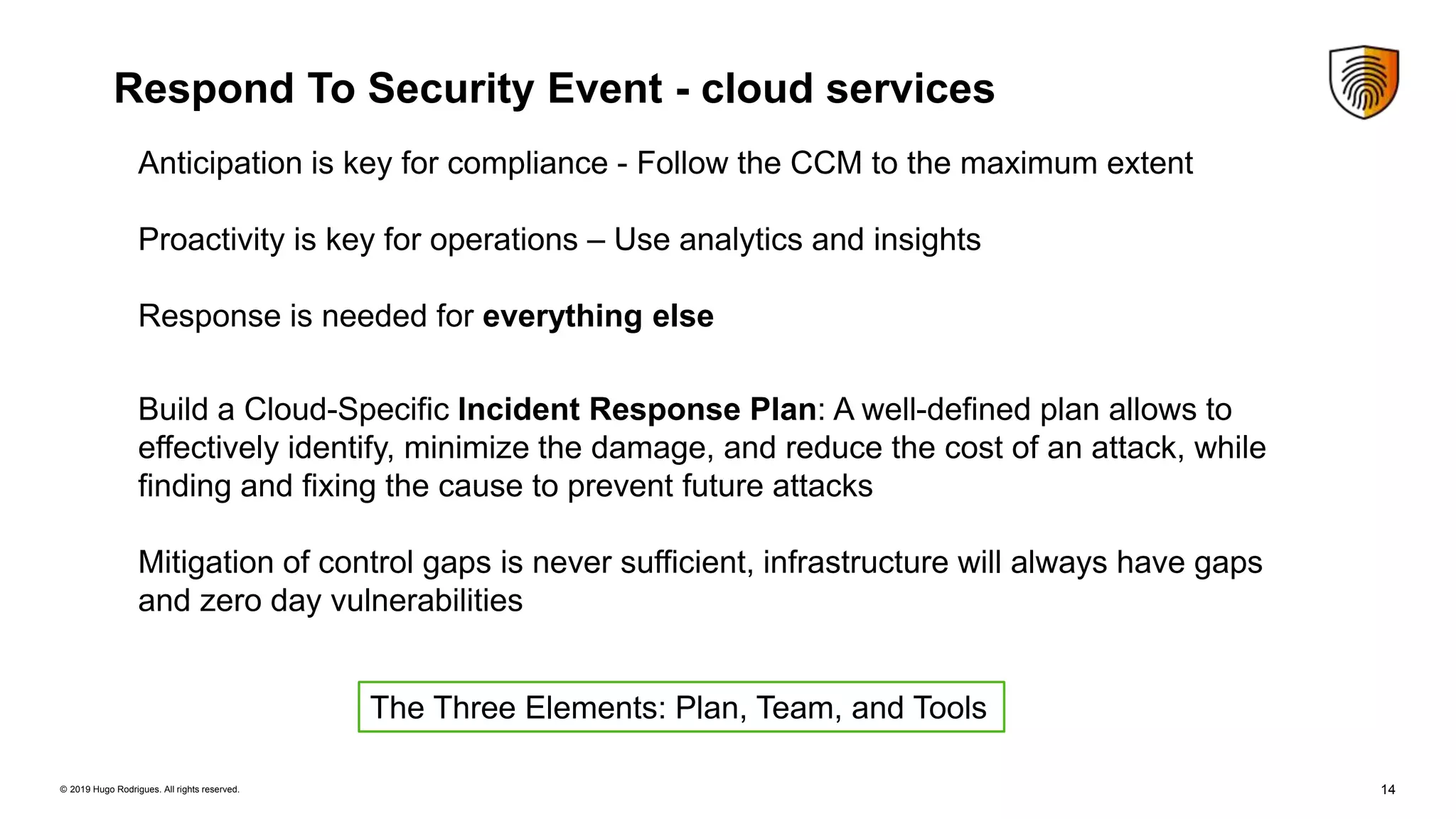 14© 2019 Hugo Rodrigues. All rights reserved.
Respond To Security Event - cloud services
Anticipation is key for compliance - Follow the CCM to the maximum extent
Proactivity is key for operations – Use analytics and insights
Response is needed for everything else
Build a Cloud-Specific Incident Response Plan: A well-defined plan allows to
effectively identify, minimize the damage, and reduce the cost of an attack, while
finding and fixing the cause to prevent future attacks
Mitigation of control gaps is never sufficient, infrastructure will always have gaps
and zero day vulnerabilities
The Three Elements: Plan, Team, and Tools
 