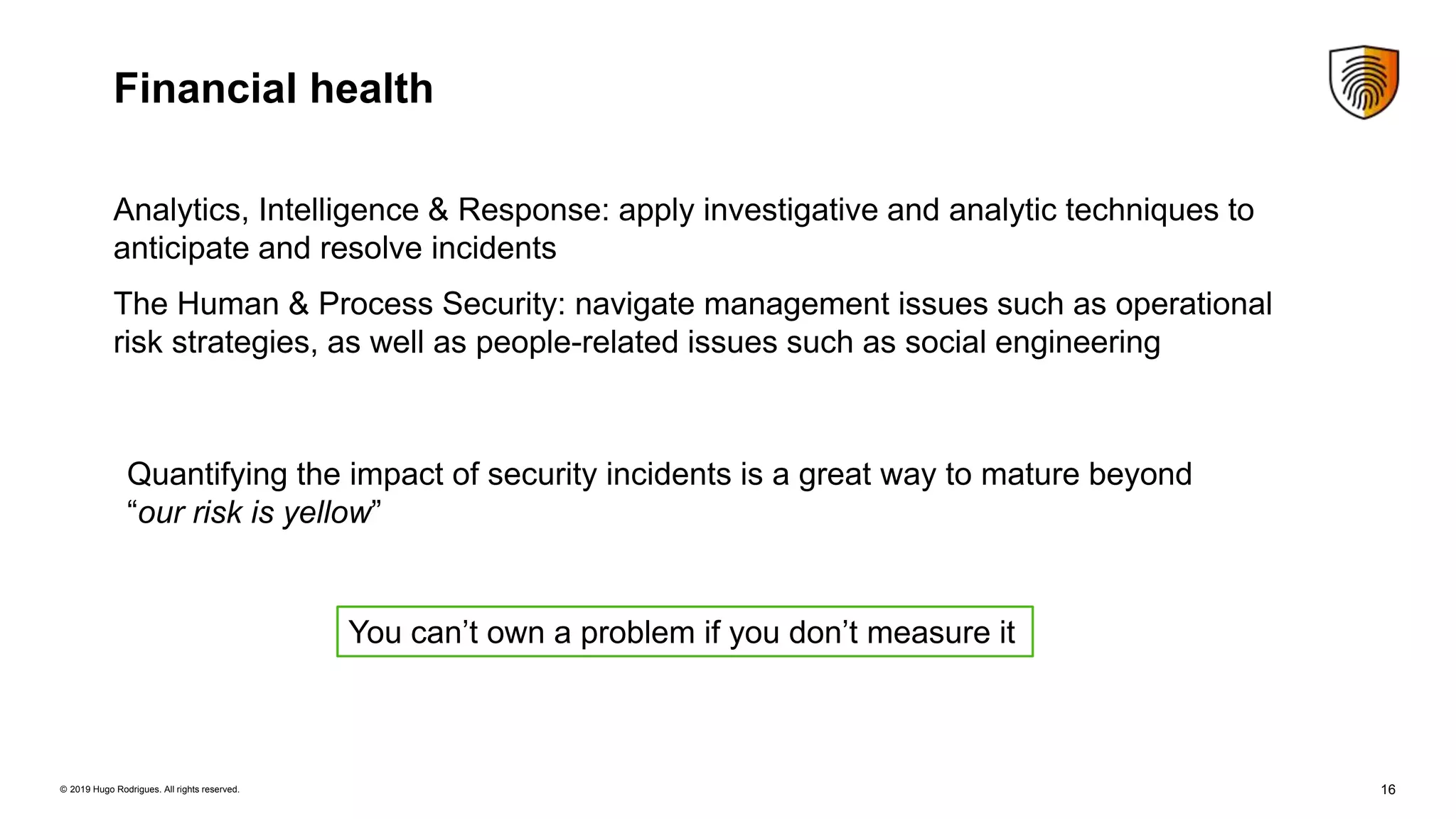 16© 2019 Hugo Rodrigues. All rights reserved.
Financial health
You can’t own a problem if you don’t measure it
Quantifying the impact of security incidents is a great way to mature beyond
“our risk is yellow”
Analytics, Intelligence & Response: apply investigative and analytic techniques to
anticipate and resolve incidents
The Human & Process Security: navigate management issues such as operational
risk strategies, as well as people-related issues such as social engineering
 