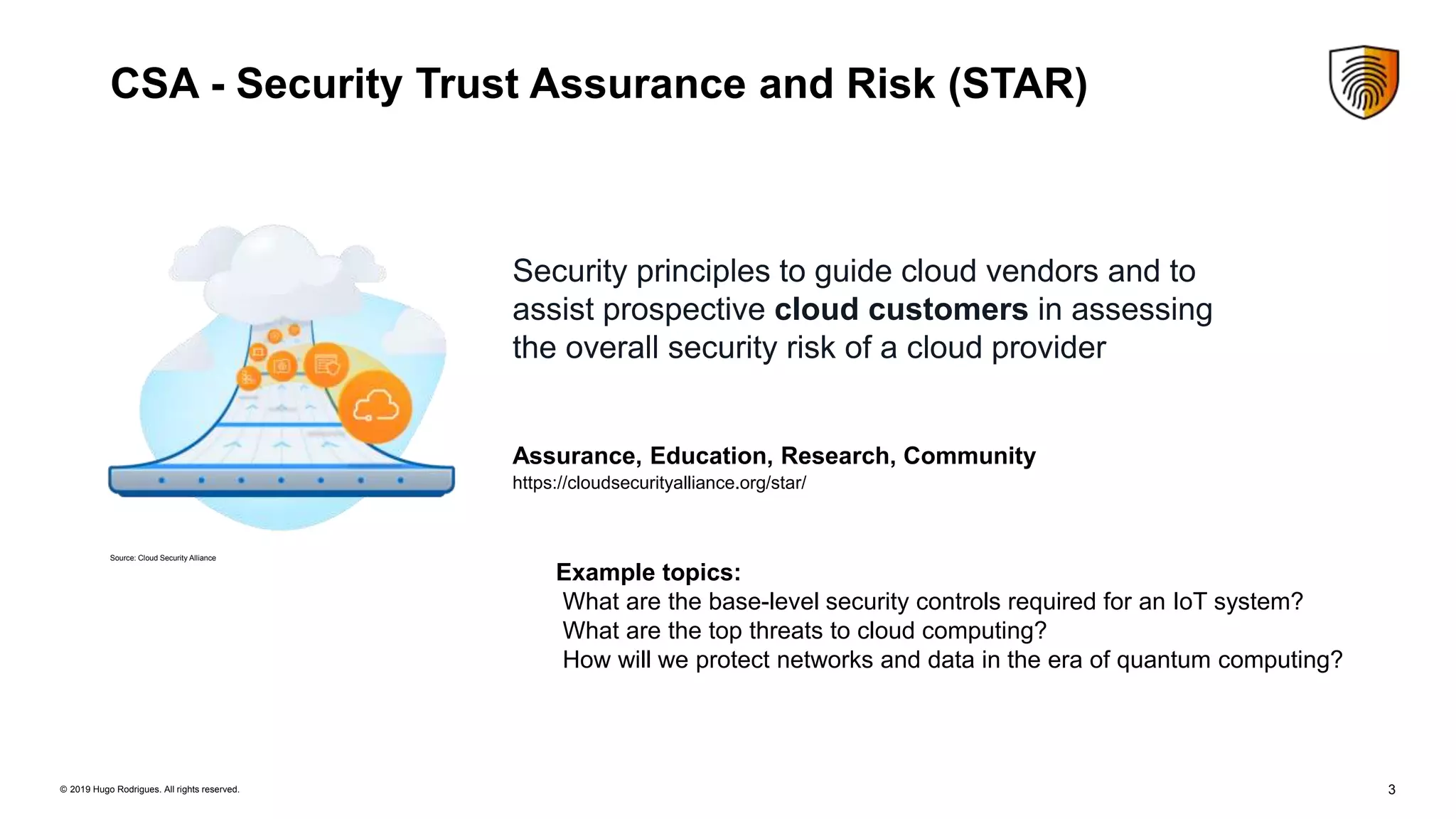 3© 2019 Hugo Rodrigues. All rights reserved.
CSA - Security Trust Assurance and Risk (STAR)
Security principles to guide cloud vendors and to
assist prospective cloud customers in assessing
the overall security risk of a cloud provider
Assurance, Education, Research, Community
Example topics:
What are the base-level security controls required for an IoT system?
What are the top threats to cloud computing?
How will we protect networks and data in the era of quantum computing?
https://cloudsecurityalliance.org/star/
Source: Cloud Security Alliance
 