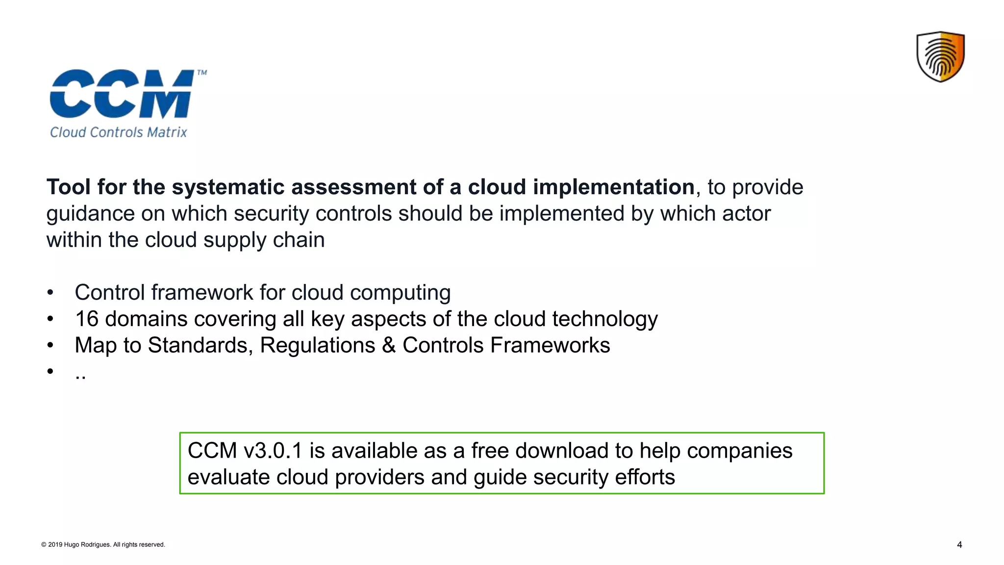 4© 2019 Hugo Rodrigues. All rights reserved.
Tool for the systematic assessment of a cloud implementation, to provide
guidance on which security controls should be implemented by which actor
within the cloud supply chain
• Control framework for cloud computing
• 16 domains covering all key aspects of the cloud technology
• Map to Standards, Regulations & Controls Frameworks
• ..
CCM v3.0.1 is available as a free download to help companies
evaluate cloud providers and guide security efforts
 
