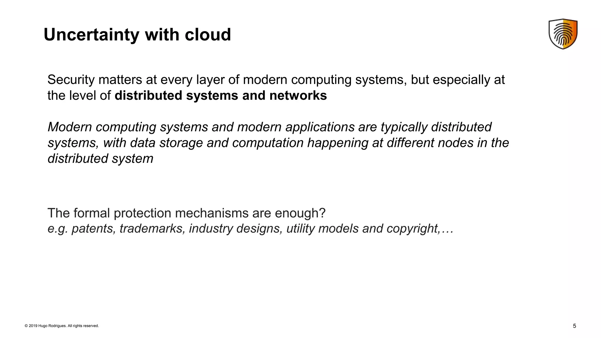 5© 2019 Hugo Rodrigues. All rights reserved.
Uncertainty with cloud
Security matters at every layer of modern computing systems, but especially at
the level of distributed systems and networks
Modern computing systems and modern applications are typically distributed
systems, with data storage and computation happening at different nodes in the
distributed system
The formal protection mechanisms are enough?
e.g. patents, trademarks, industry designs, utility models and copyright,…
 